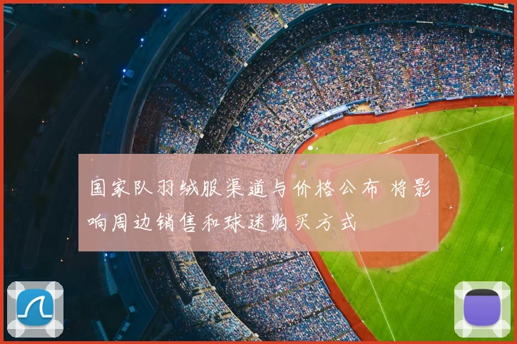 国家队羽绒服渠道与价格公布 将影响周边销售和球迷购买方式