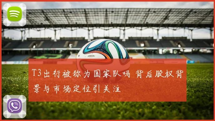 T3出行被称为国家队吗 背后股权背景与市场定位引关注