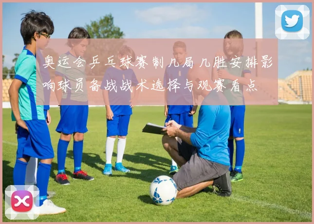 奥运会乒乓球赛制几局几胜安排影响球员备战战术选择与观赛看点