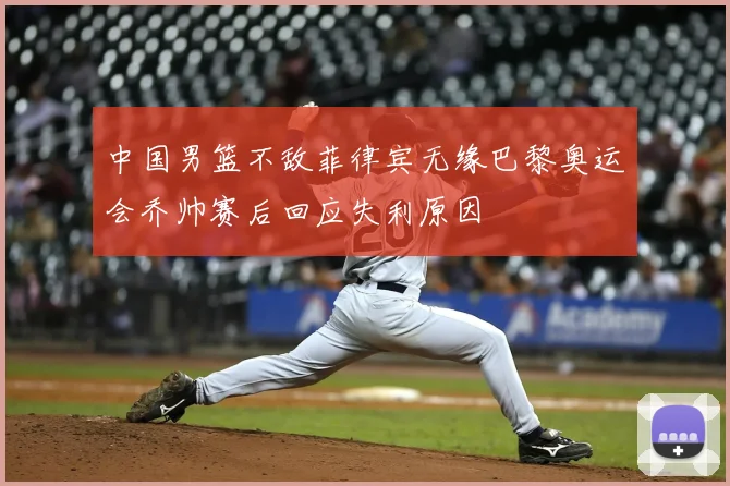 中国男篮不敌菲律宾无缘巴黎奥运会乔帅赛后回应失利原因