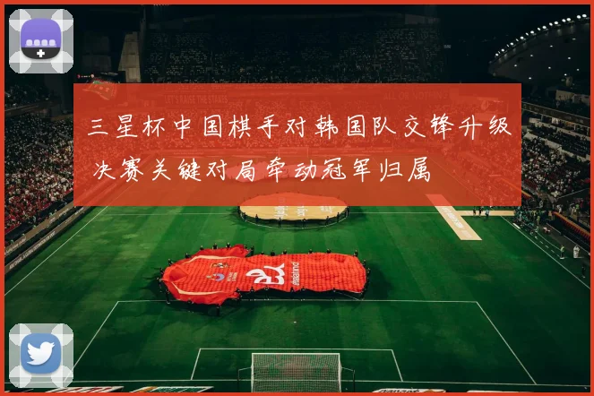 三星杯中国棋手对韩国队交锋升级 决赛关键对局牵动冠军归属