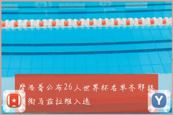 摩洛哥公布26人世界杯名单齐耶赫领衔马兹拉维入选