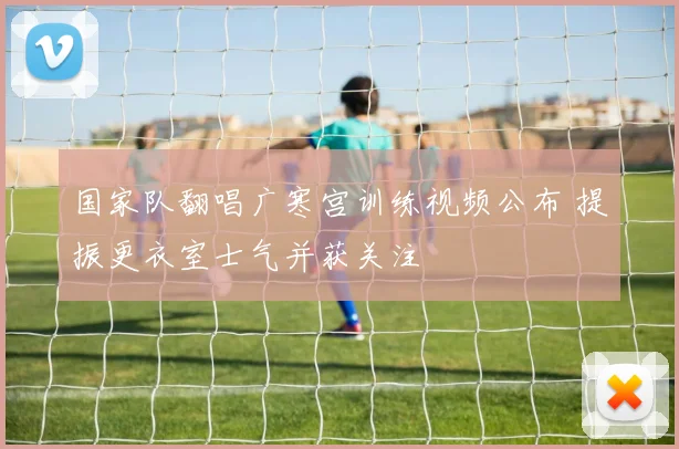 国家队翻唱广寒宫训练视频公布 提振更衣室士气并获关注