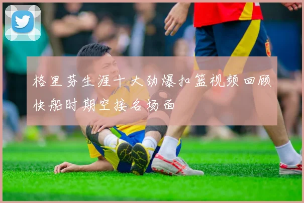 格里芬生涯十大劲爆扣篮视频回顾快船时期空接名场面