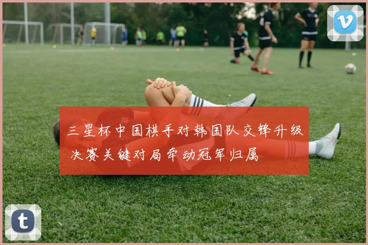 三星杯中国棋手对韩国队交锋升级 决赛关键对局牵动冠军归属