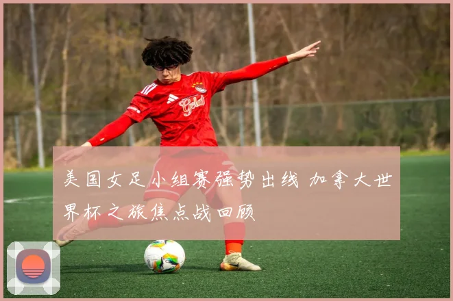 美国女足小组赛强势出线 加拿大世界杯之旅焦点战回顾