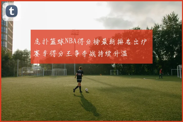 虎扑篮球NBA得分榜最新排名出炉 赛季得分王争夺战持续升温