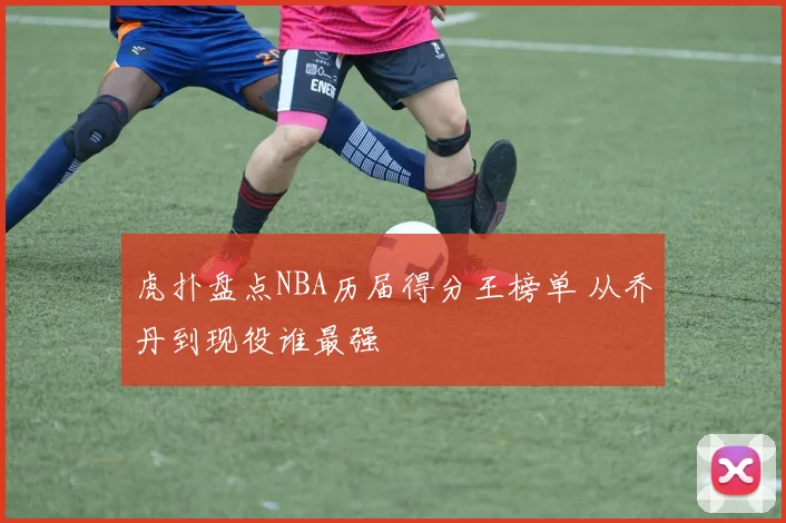 虎扑盘点NBA历届得分王榜单 从乔丹到现役谁最强