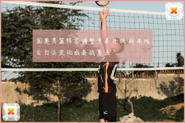 国奥男篮阵容调整节奏升级 新老结合打法变化成备战看点