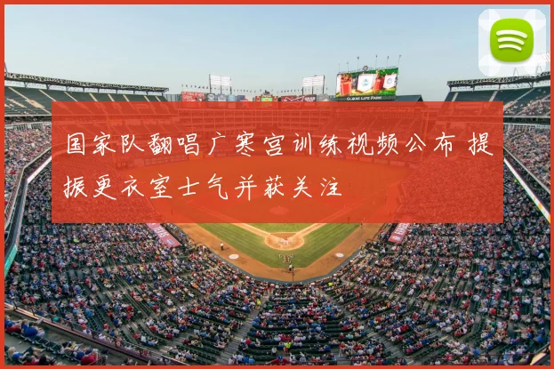 国家队翻唱广寒宫训练视频公布 提振更衣室士气并获关注