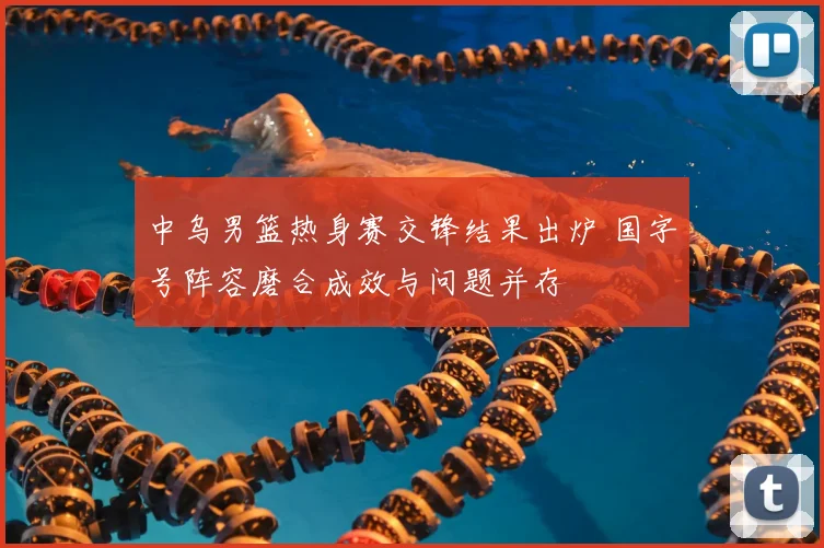 中乌男篮热身赛交锋结果出炉 国字号阵容磨合成效与问题并存