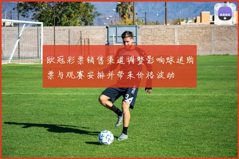 欧冠彩票销售渠道调整影响球迷购票与观赛安排并带来价格波动