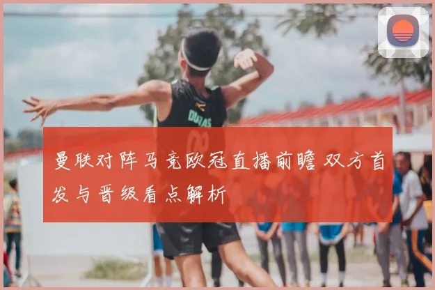 曼联对阵马竞欧冠直播前瞻 双方首发与晋级看点解析