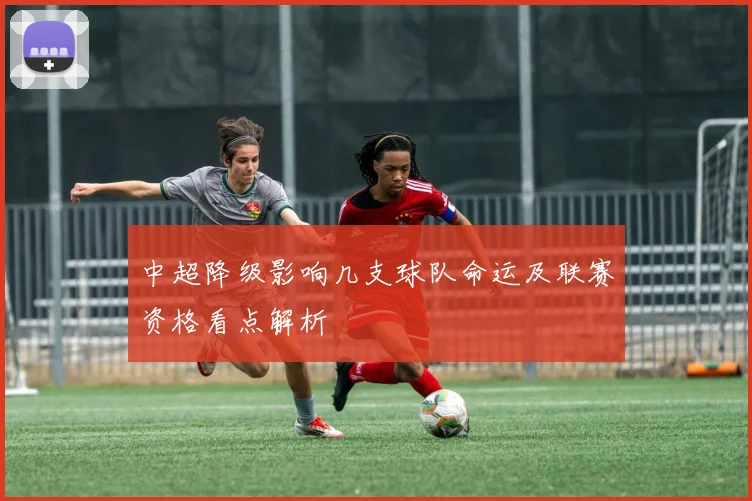 中超降级影响几支球队命运及联赛资格看点解析