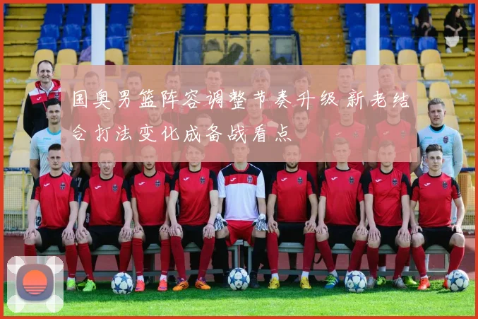 国奥男篮阵容调整节奏升级 新老结合打法变化成备战看点