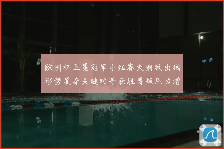 欧洲杯卫冕冠军小组赛失利致出线形势复杂关键对手获胜晋级压力增大