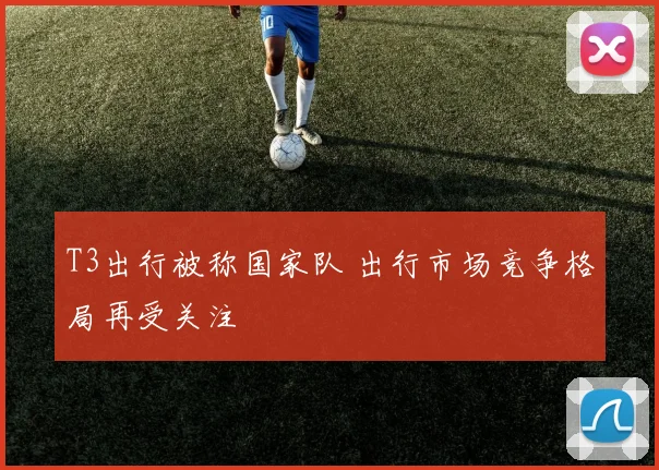 T3出行被称国家队 出行市场竞争格局再受关注