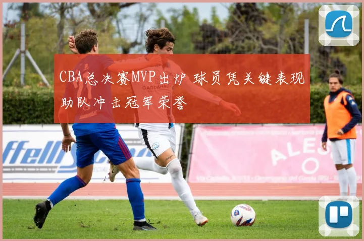 CBA总决赛MVP出炉 球员凭关键表现助队冲击冠军荣誉