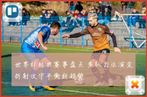 世界杯经典赛事盘点 多队打法演变折射攻守平衡新趋势