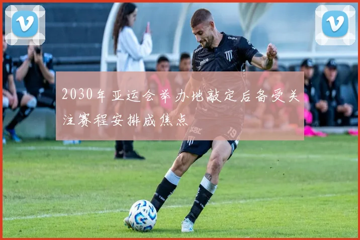 2030年亚运会举办地敲定后备受关注赛程安排成焦点