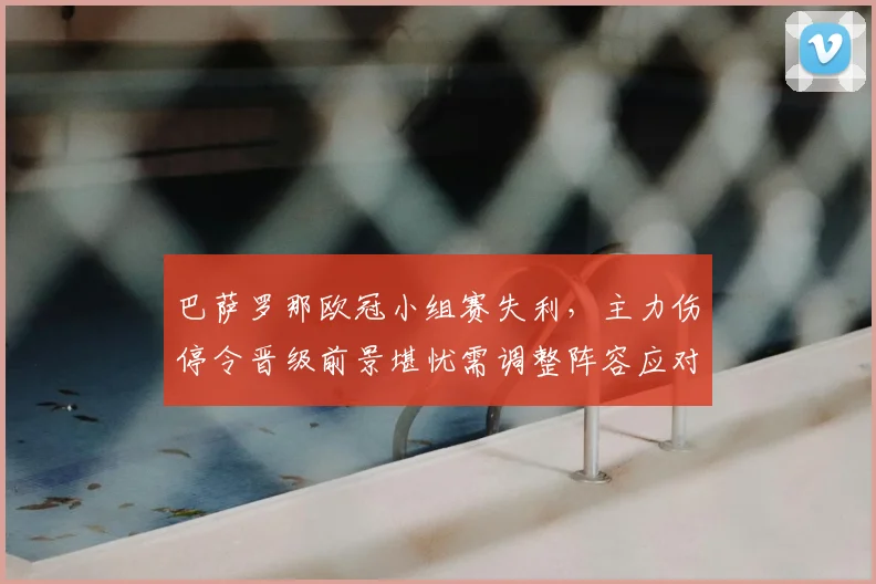 巴萨罗那欧冠小组赛失利，主力伤停令晋级前景堪忧需调整阵容应对