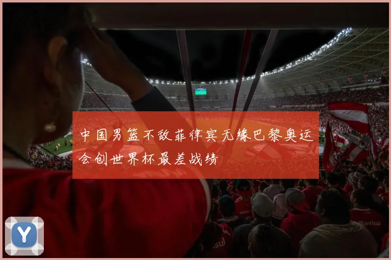 中国男篮不敌菲律宾无缘巴黎奥运会创世界杯最差战绩