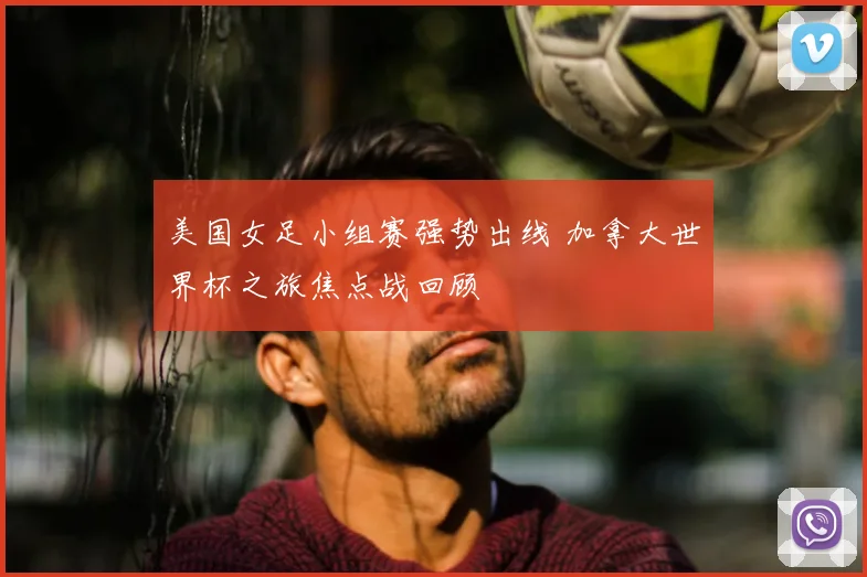 美国女足小组赛强势出线 加拿大世界杯之旅焦点战回顾