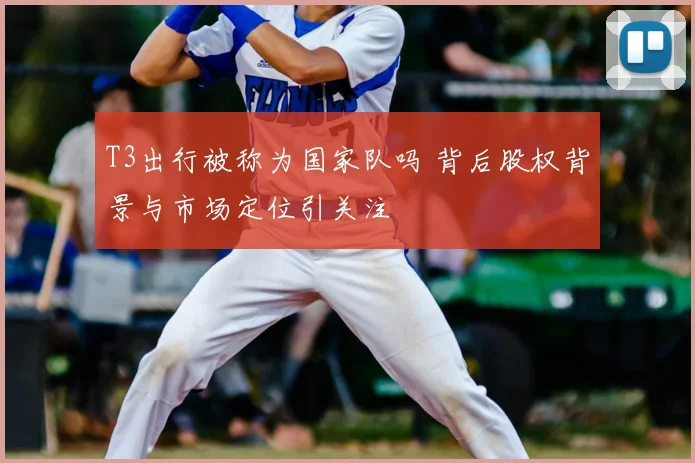 T3出行被称为国家队吗 背后股权背景与市场定位引关注