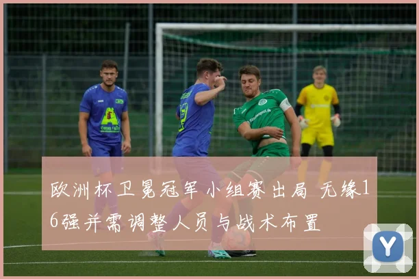 欧洲杯卫冕冠军小组赛出局 无缘16强并需调整人员与战术布置
