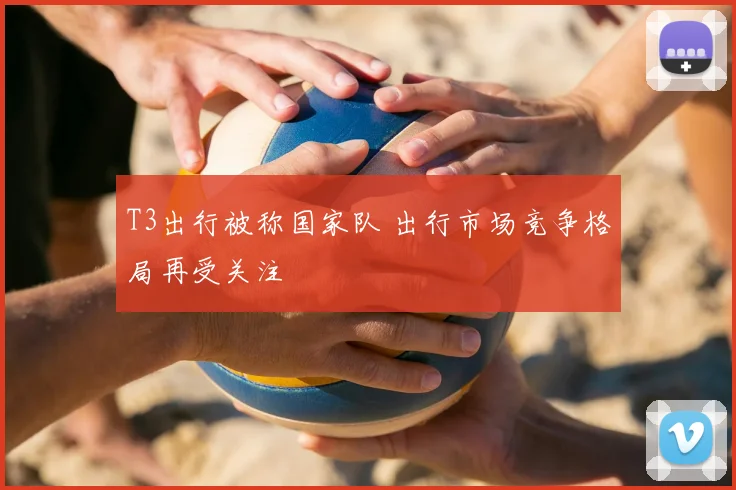 T3出行被称国家队 出行市场竞争格局再受关注