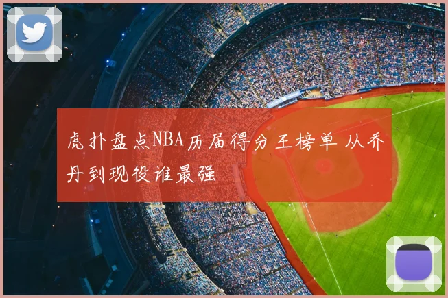 虎扑盘点NBA历届得分王榜单 从乔丹到现役谁最强
