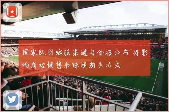 国家队羽绒服渠道与价格公布 将影响周边销售和球迷购买方式
