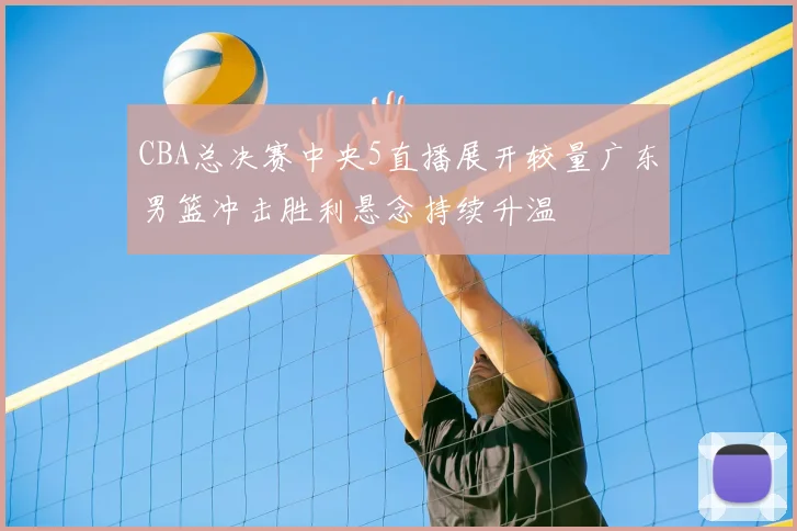 CBA总决赛中央5直播展开较量广东男篮冲击胜利悬念持续升温