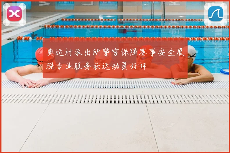 奥运村派出所警官保障赛事安全展现专业服务获运动员好评