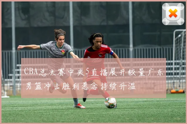 CBA总决赛中央5直播展开较量广东男篮冲击胜利悬念持续升温
