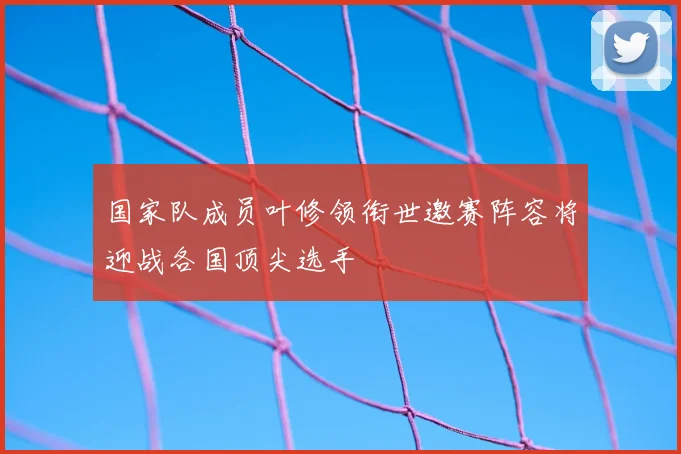 国家队成员叶修领衔世邀赛阵容将迎战各国顶尖选手