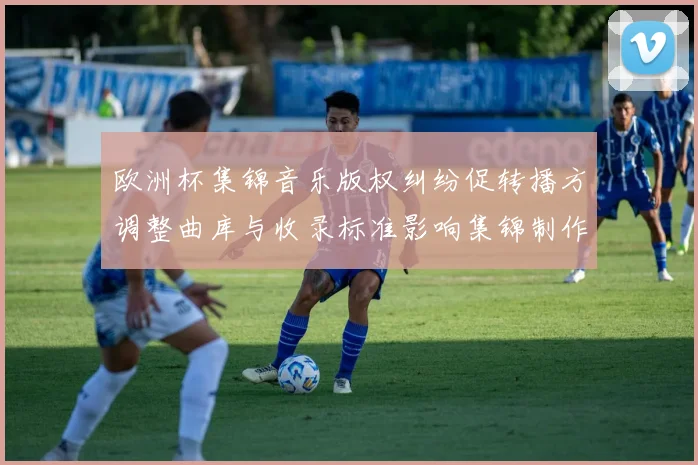 欧洲杯集锦音乐版权纠纷促转播方调整曲库与收录标准影响集锦制作