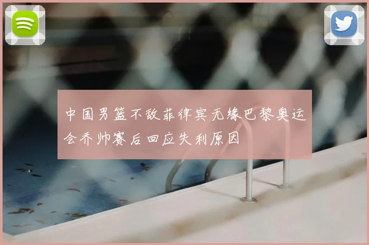 中国男篮不敌菲律宾无缘巴黎奥运会乔帅赛后回应失利原因