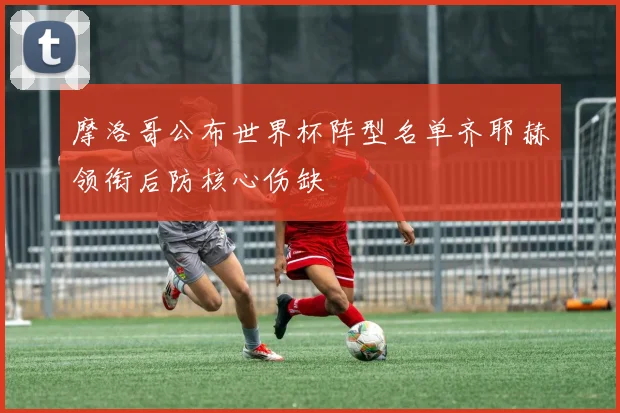 摩洛哥公布世界杯阵型名单齐耶赫领衔后防核心伤缺