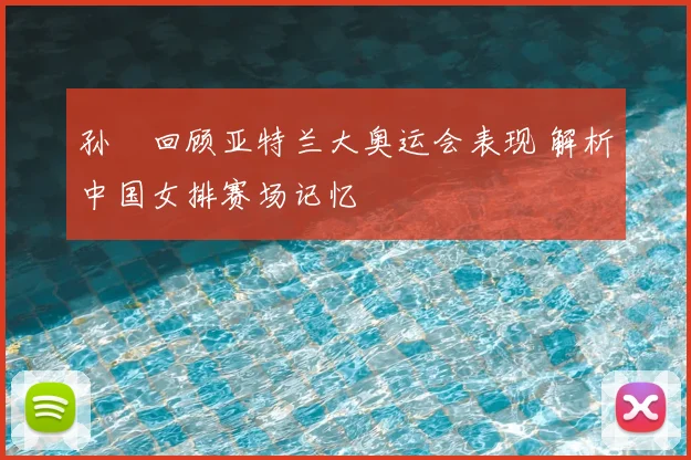 孙玥回顾亚特兰大奥运会表现 解析中国女排赛场记忆