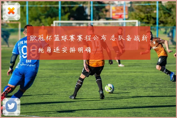 欧冠杯篮球赛赛程公布 各队备战新一轮角逐安排明确