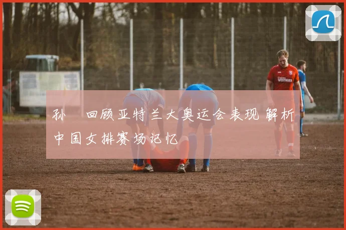 孙玥回顾亚特兰大奥运会表现 解析中国女排赛场记忆